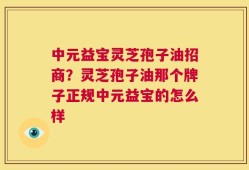 中元益宝灵芝孢子油招商？灵芝孢子油那个牌子正规中元益宝的怎么样