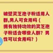破壁灵芝孢子粉适用人群,男人可食用吗 (拥有独特功效的灵芝孢子粉适合哪些人群？男性可以食用吗？)