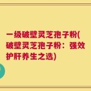 一级破壁灵芝孢子粉(破壁灵芝孢子粉：强效护肝养生之选)