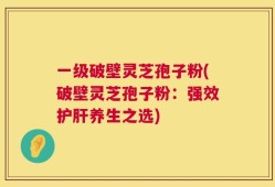 一级破壁灵芝孢子粉(破壁灵芝孢子粉：强效护肝养生之选)