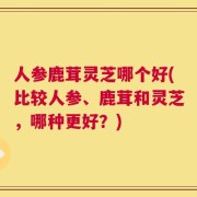 人参鹿茸灵芝哪个好(比较人参、鹿茸和灵芝，哪种更好？)