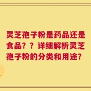 灵芝孢子粉是药品还是食品？？详细解析灵芝孢子粉的分类和用途？