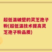 超低温破壁的灵芝孢子粉(超低温技术提高灵芝孢子粉品质)