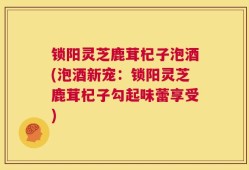 锁阳灵芝鹿茸杞子泡酒(泡酒新宠：锁阳灵芝鹿茸杞子勾起味蕾享受)