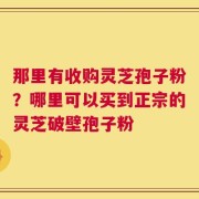 那里有收购灵芝孢子粉？哪里可以买到正宗的灵芝破壁孢子粉
