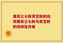 黄芪三七粉灵芝粉的功效黄芪三七粉与灵芝粉的功效及作用