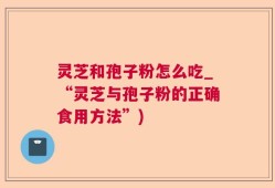 灵芝和孢子粉怎么吃_“灵芝与孢子粉的正确食用方法”)