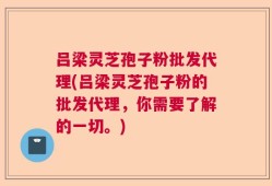 吕梁灵芝孢子粉批发代理(吕梁灵芝孢子粉的批发代理，你需要了解的一切。)