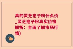 真的灵芝孢子粉什么价_灵芝孢子粉真实价格解析：全面了解市场行情)