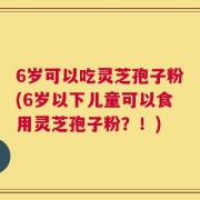 6岁可以吃灵芝孢子粉(6岁以下儿童可以食用灵芝孢子粉？！)