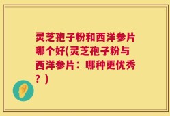 灵芝孢子粉和西洋参片哪个好(灵芝孢子粉与西洋参片：哪种更优秀？)