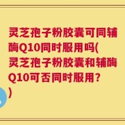 灵芝孢子粉胶囊可同辅酶Q10同时服用吗(灵芝孢子粉胶囊和辅酶Q10可否同时服用？)