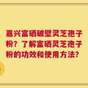 嘉兴富硒破壁灵芝孢子粉？了解富硒灵芝孢子粉的功效和使用方法？