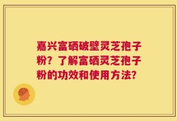 嘉兴富硒破壁灵芝孢子粉？了解富硒灵芝孢子粉的功效和使用方法？