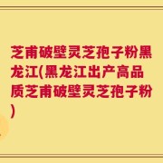 芝甫破壁灵芝孢子粉黑龙江(黑龙江出产高品质芝甫破壁灵芝孢子粉)