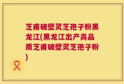 芝甫破壁灵芝孢子粉黑龙江(黑龙江出产高品质芝甫破壁灵芝孢子粉)