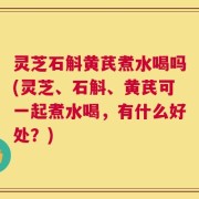 灵芝石斛黄芪煮水喝吗(灵芝、石斛、黄芪可一起煮水喝，有什么好处？)
