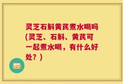 灵芝石斛黄芪煮水喝吗(灵芝、石斛、黄芪可一起煮水喝，有什么好处？)