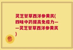 灵芝甘草西洋参黄芪(四味中药提高免疫力——灵芝甘草西洋参黄芪)
