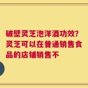 破壁灵芝泡洋酒功效？灵芝可以在普通销售食品的店铺销售不