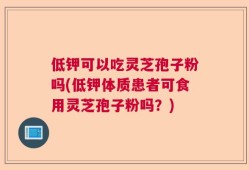 低钾可以吃灵芝孢子粉吗(低钾体质患者可食用灵芝孢子粉吗？)
