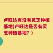 卢旺达有没有灵芝种植基地(卢旺达是否有灵芝种植基地？)