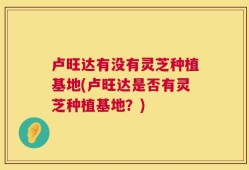 卢旺达有没有灵芝种植基地(卢旺达是否有灵芝种植基地？)