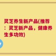 灵芝养生新产品(推荐：灵芝新产品，健康养生多功效)