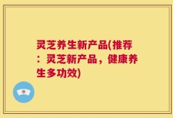 灵芝养生新产品(推荐：灵芝新产品，健康养生多功效)