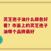 灵芝孢子油什么颜色好看？市面上的灵芝孢子油哪个品牌最好