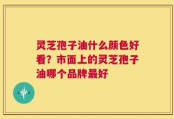 灵芝孢子油什么颜色好看？市面上的灵芝孢子油哪个品牌最好