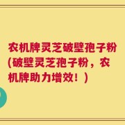 农机牌灵芝破壁孢子粉(破壁灵芝孢子粉，农机牌助力增效！)