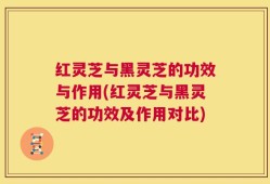 红灵芝与黑灵芝的功效与作用(红灵芝与黑灵芝的功效及作用对比)