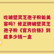 吃破壁灵芝孢子粉能美容吗？修正牌破壁灵芝孢子粉《官方价格》到底多少钱一盒