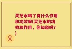 灵芝水喝了有什么作用和功效呢(灵芝水的功效和作用，你知道吗？)