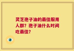 灵芝孢子油的最佳服用人群？孢子油什么时间吃最佳？