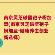 南京灵芝破壁孢子粉加盟(南京灵芝破壁孢子粉加盟-健康养生创业新选择)