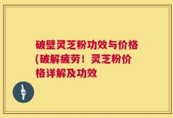 破壁灵芝粉功效与价格(破解疲劳！灵芝粉价格详解及功效