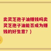 卖灵芝孢子油赚钱吗卖灵芝孢子油能否成为赚钱的好生意？)