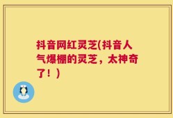 抖音网红灵芝(抖音人气爆棚的灵芝，太神奇了！)