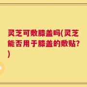 灵芝可敷膝盖吗(灵芝能否用于膝盖的敷贴？)