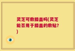 灵芝可敷膝盖吗(灵芝能否用于膝盖的敷贴？)