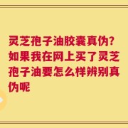 灵芝孢子油胶囊真伪？如果我在网上买了灵芝孢子油要怎么样辨别真伪呢
