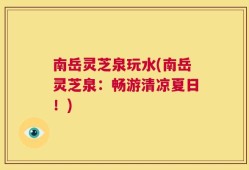 南岳灵芝泉玩水(南岳灵芝泉：畅游清凉夏日！)