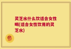 灵芝水什么饮适合女性喝(适合女性饮用的灵芝水)