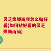 灵芝焕颜面膜怎么贴好看(如何贴好看的灵芝焕颜面膜)