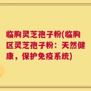 临朐灵芝孢子粉(临朐区灵芝孢子粉：天然健康，保护免疫系统)