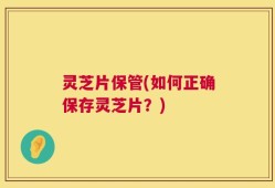 灵芝片保管(如何正确保存灵芝片？)