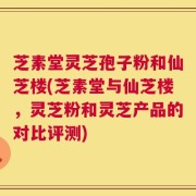 芝素堂灵芝孢子粉和仙芝楼(芝素堂与仙芝楼，灵芝粉和灵芝产品的对比评测)