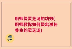 厨师煲灵芝汤的功效(厨师教你如何煲出滋补养生的灵芝汤)